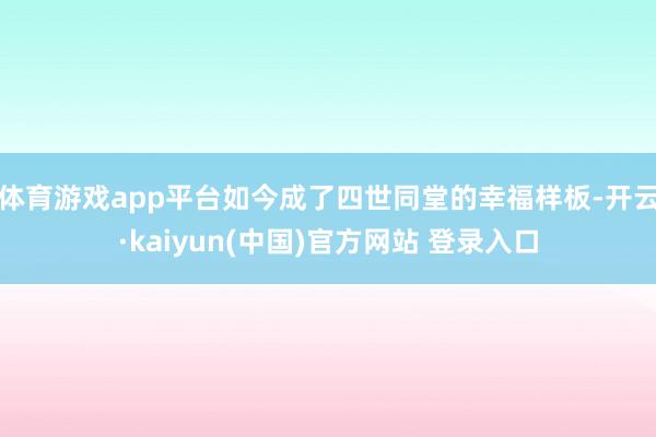 体育游戏app平台如今成了四世同堂的幸福样板-开云·kaiyun(中国)官方网站 登录入口