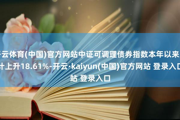 开云体育(中国)官方网站中证可调理债券指数本年以来累计上升18.61%-开云·kaiyun(中国)官方网站 登录入口