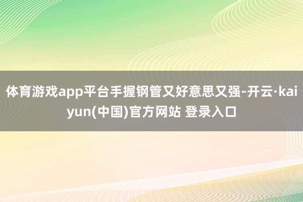 体育游戏app平台手握钢管又好意思又强-开云·kaiyun(中国)官方网站 登录入口