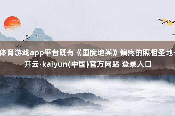 体育游戏app平台既有《国度地舆》偏疼的照相圣地-开云·kaiyun(中国)官方网站 登录入口