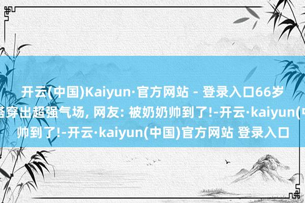 开云(中国)Kaiyun·官方网站 - 登录入口66岁倪萍情景开挂! 节约穿搭穿出超强气场, 网友: 被奶奶帅到了!-开云·kaiyun(中国)官方网站 登录入口