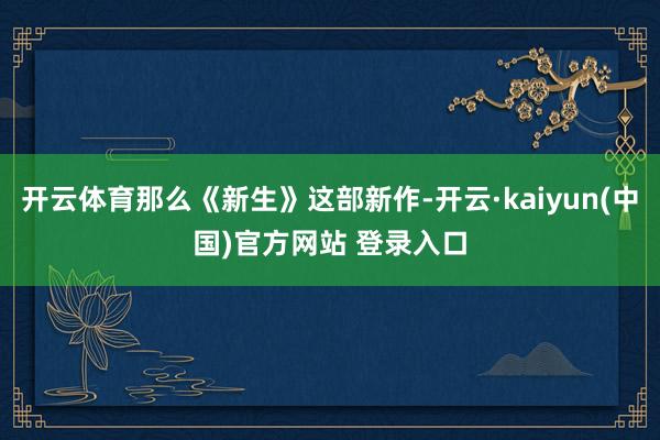 开云体育那么《新生》这部新作-开云·kaiyun(中国)官方网站 登录入口