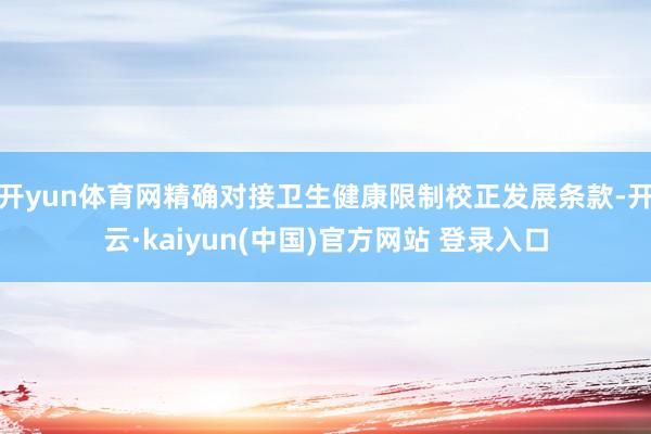 开yun体育网精确对接卫生健康限制校正发展条款-开云·kaiyun(中国)官方网站 登录入口