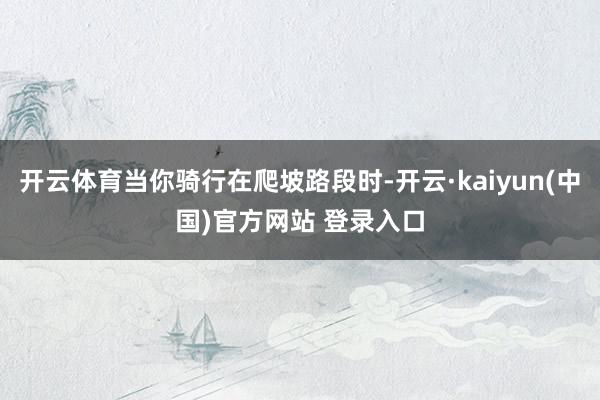 开云体育当你骑行在爬坡路段时-开云·kaiyun(中国)官方网站 登录入口