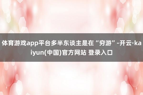 体育游戏app平台多半东谈主是在“穷游”-开云·kaiyun(中国)官方网站 登录入口
