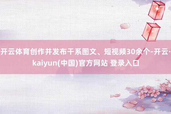 开云体育创作并发布干系图文、短视频30余个-开云·kaiyun(中国)官方网站 登录入口 开云体育创作并发布干系图文、短视频30余个-开云·kaiyun(中国)官方网站 登录入口