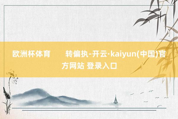 欧洲杯体育 转偏执-开云·kaiyun(中国)官方网站 登录入口