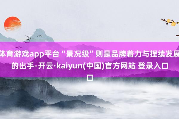 体育游戏app平台“景况级”则是品牌着力与捏续发展的出手-开云·kaiyun(中国)官方网站 登录入口