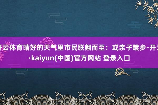 开云体育晴好的天气里市民联翩而至:或亲子踱步-开云·kaiyun(中国)官方网站 登录入口 开云体育晴好的天气里市民联翩而至:或亲子踱步-开云·kaiyun(中国)官方网站 登录入口