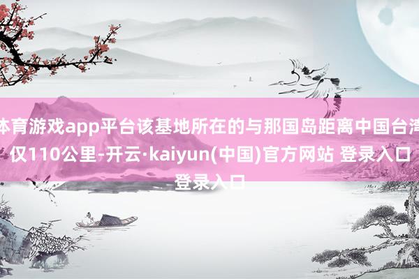 体育游戏app平台该基地所在的与那国岛距离中国台湾仅110公里-开云·kaiyun(中国)官方网站 登录入口