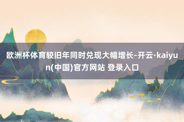 欧洲杯体育较旧年同时兑现大幅增长-开云·kaiyun(中国)官方网站 登录入口 欧洲杯体育较旧年同时兑现大幅增长-开云·kaiyun(中国)官方网站 登录入口