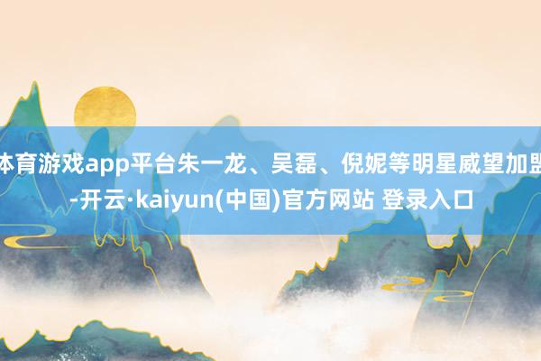 体育游戏app平台朱一龙、吴磊、倪妮等明星威望加盟-开云·kaiyun(中国)官方网站 登录入口