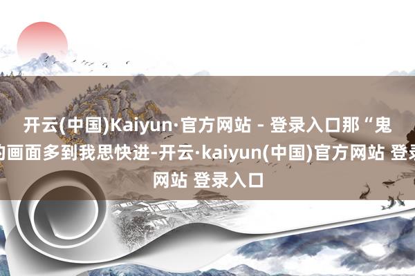开云(中国)Kaiyun·官方网站 - 登录入口那“鬼畜”的画面多到我思快进-开云·kaiyun(中国)官方网站 登录入口