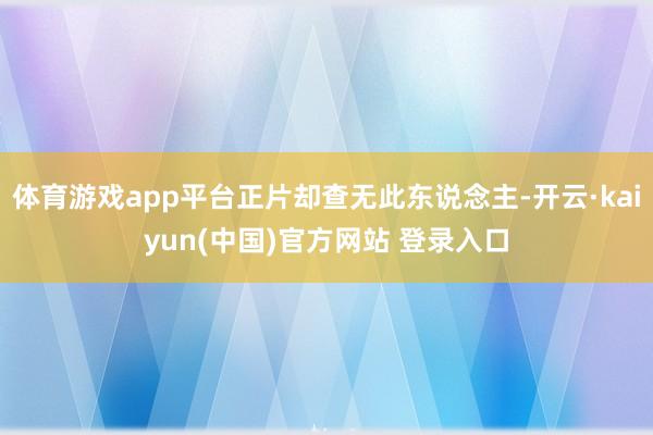 体育游戏app平台正片却查无此东说念主-开云·kaiyun(中国)官方网站 登录入口