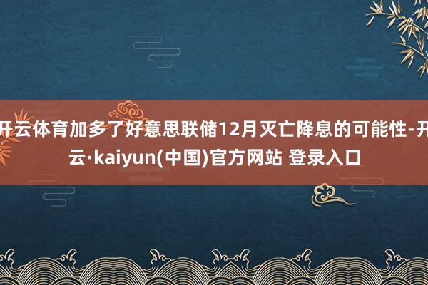 开云体育加多了好意思联储12月灭亡降息的可能性-开云·kaiyun(中国)官方网站 登录入口 开云体育加多了好意思联储12月灭亡降息的可能性-开云·kaiyun(中国)官方网站 登录入口