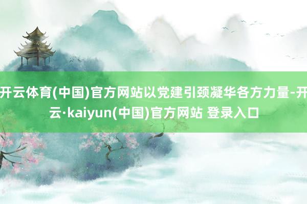 开云体育(中国)官方网站以党建引颈凝华各方力量-开云·kaiyun(中国)官方网站 登录入口