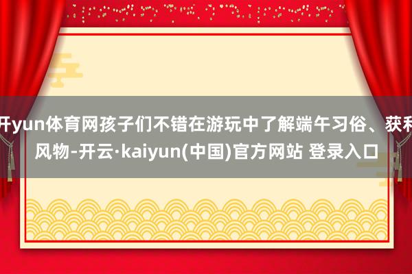 开yun体育网孩子们不错在游玩中了解端午习俗、获利风物-开云·kaiyun(中国)官方网站 登录入口 开yun体育网孩子们不错在游玩中了解端午习俗、获利风物-开云·kaiyun(中国)官方网站 登录入口