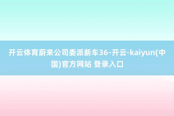 开云体育蔚来公司委派新车36-开云·kaiyun(中国)官方网站 登录入口 开云体育蔚来公司委派新车36-开云·kaiyun(中国)官方网站 登录入口