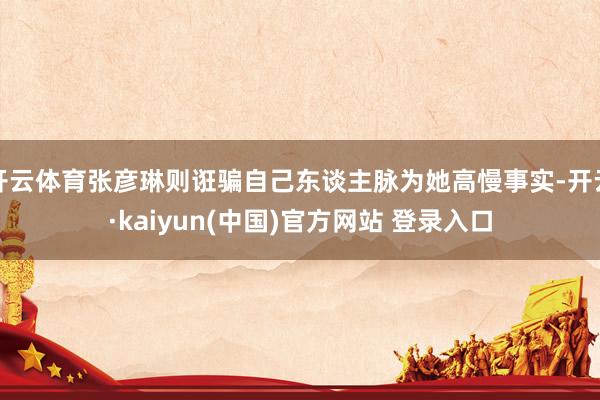 开云体育张彦琳则诳骗自己东谈主脉为她高慢事实-开云·kaiyun(中国)官方网站 登录入口