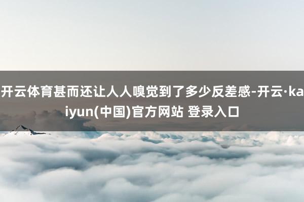 开云体育甚而还让人人嗅觉到了多少反差感-开云·kaiyun(中国)官方网站 登录入口