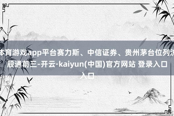 体育游戏app平台赛力斯、中信证券、贵州茅台位列沪股通前三-开云·kaiyun(中国)官方网站 登录入口 体育游戏app平台赛力斯、中信证券、贵州茅台位列沪股通前三-开云·kaiyun(中国)官方网站 登录入口