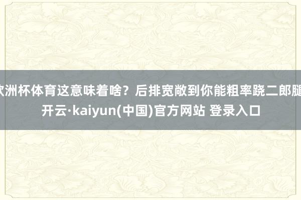 欧洲杯体育这意味着啥?后排宽敞到你能粗率跷二郎腿-开云·kaiyun(中国)官方网站 登录入口 欧洲杯体育这意味着啥?后排宽敞到你能粗率跷二郎腿-开云·kaiyun(中国)官方网站 登录入口