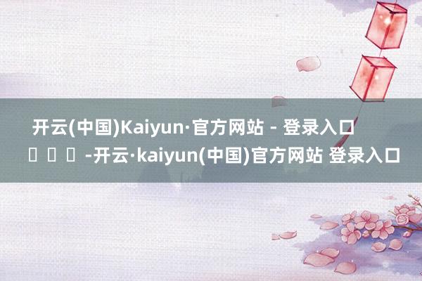 开云(中国)Kaiyun·官方网站 - 登录入口 -开云·kaiyun(中国)官方网站 登录入口