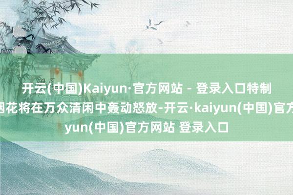 开云(中国)Kaiyun·官方网站 - 登录入口特制的倒计时压轴烟花将在万众清闲中轰动怒放-开云·kaiyun(中国)官方网站 登录入口