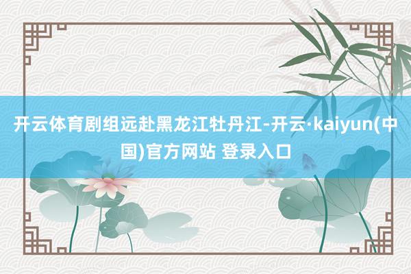 开云体育剧组远赴黑龙江牡丹江-开云·kaiyun(中国)官方网站 登录入口