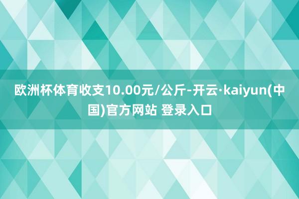 欧洲杯体育收支10.00元/公斤-开云·kaiyun(中国)官方网站 登录入口