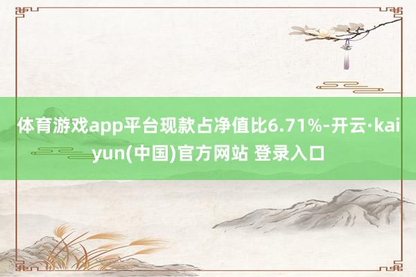 体育游戏app平台现款占净值比6.71%-开云·kaiyun(中国)官方网站 登录入口