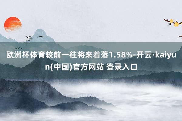 欧洲杯体育较前一往将来着落1.58%-开云·kaiyun(中国)官方网站 登录入口