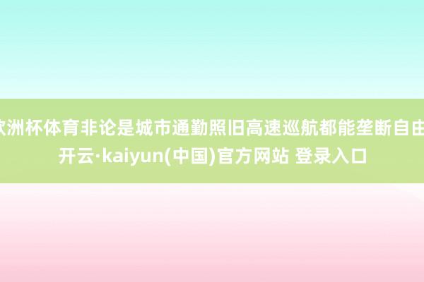 欧洲杯体育非论是城市通勤照旧高速巡航都能垄断自由-开云·kaiyun(中国)官方网站 登录入口 欧洲杯体育非论是城市通勤照旧高速巡航都能垄断自由-开云·kaiyun(中国)官方网站 登录入口