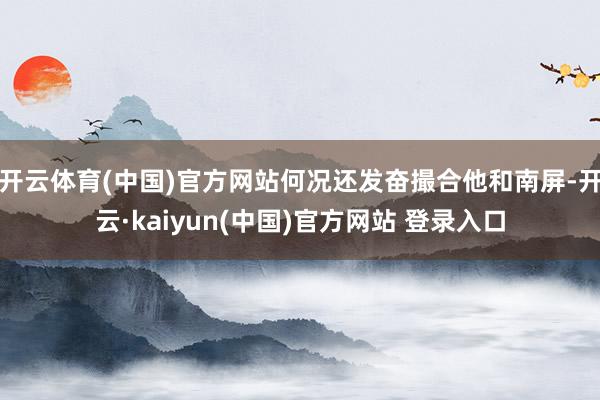 开云体育(中国)官方网站何况还发奋撮合他和南屏-开云·kaiyun(中国)官方网站 登录入口 开云体育(中国)官方网站何况还发奋撮合他和南屏-开云·kaiyun(中国)官方网站 登录入口