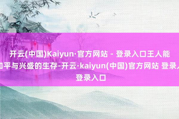 开云(中国)Kaiyun·官方网站 - 登录入口王人能有和平与兴盛的生存-开云·kaiyun(中国)官方网站 登录入口