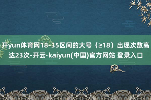 开yun体育网18-35区间的大号（≥18）出现次数高达23次-开云·kaiyun(中国)官方网站 登录入口