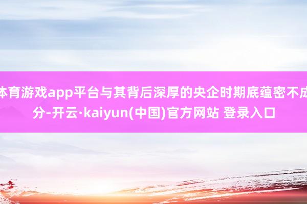 体育游戏app平台与其背后深厚的央企时期底蕴密不成分-开云·kaiyun(中国)官方网站 登录入口