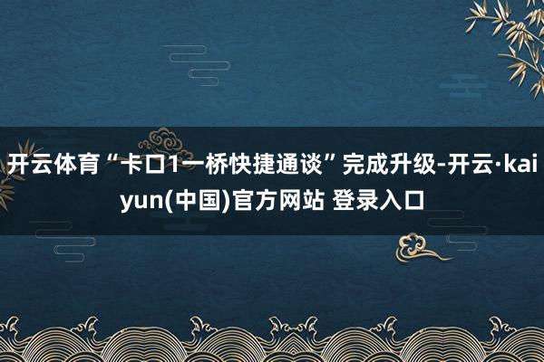开云体育“卡口1一桥快捷通谈”完成升级-开云·kaiyun(中国)官方网站 登录入口