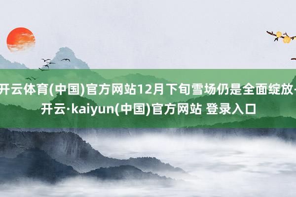 开云体育(中国)官方网站12月下旬雪场仍是全面绽放-开云·kaiyun(中国)官方网站 登录入口