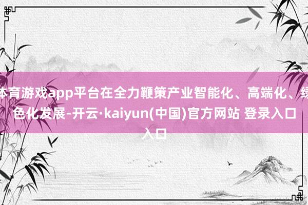 体育游戏app平台在全力鞭策产业智能化、高端化、绿色化发展-开云·kaiyun(中国)官方网站 登录入口