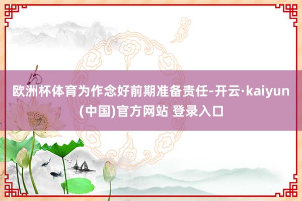 欧洲杯体育　　为作念好前期准备责任-开云·kaiyun(中国)官方网站 登录入口