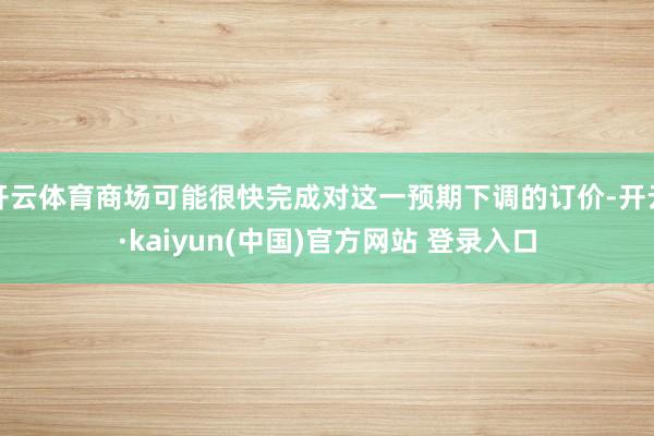 开云体育商场可能很快完成对这一预期下调的订价-开云·kaiyun(中国)官方网站 登录入口