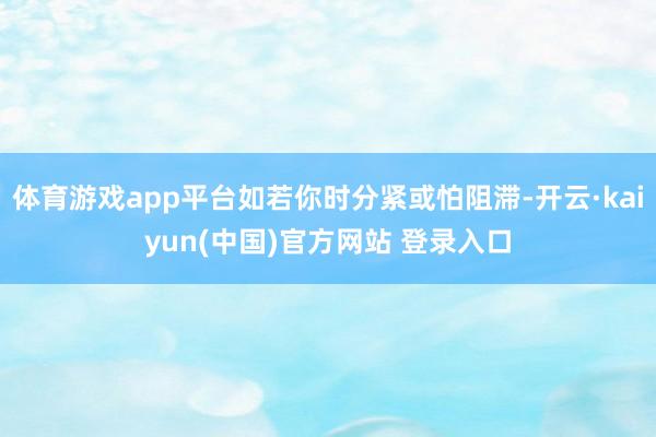 体育游戏app平台如若你时分紧或怕阻滞-开云·kaiyun(中国)官方网站 登录入口 体育游戏app平台如若你时分紧或怕阻滞-开云·kaiyun(中国)官方网站 登录入口
