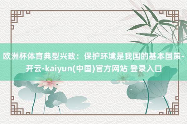 欧洲杯体育　　典型兴致：　　保护环境是我国的基本国策-开云·kaiyun(中国)官方网站 登录入口