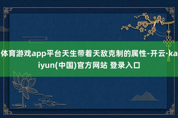 体育游戏app平台天生带着天敌克制的属性-开云·kaiyun(中国)官方网站 登录入口