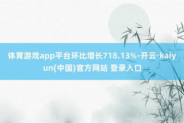 体育游戏app平台环比增长718.13%-开云·kaiyun(中国)官方网站 登录入口