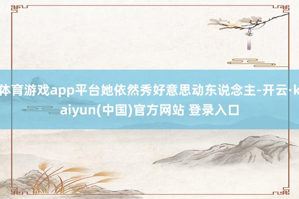 体育游戏app平台她依然秀好意思动东说念主-开云·kaiyun(中国)官方网站 登录入口 体育游戏app平台她依然秀好意思动东说念主-开云·kaiyun(中国)官方网站 登录入口