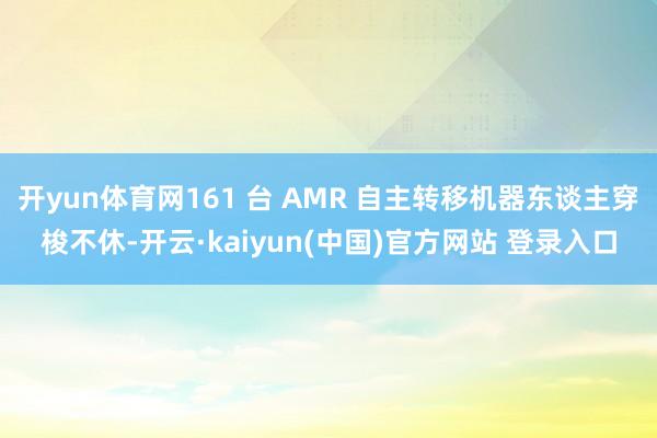 开yun体育网161 台 AMR 自主转移机器东谈主穿梭不休-开云·kaiyun(中国)官方网站 登录入口