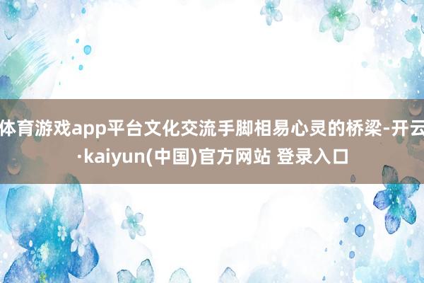 体育游戏app平台文化交流手脚相易心灵的桥梁-开云·kaiyun(中国)官方网站 登录入口