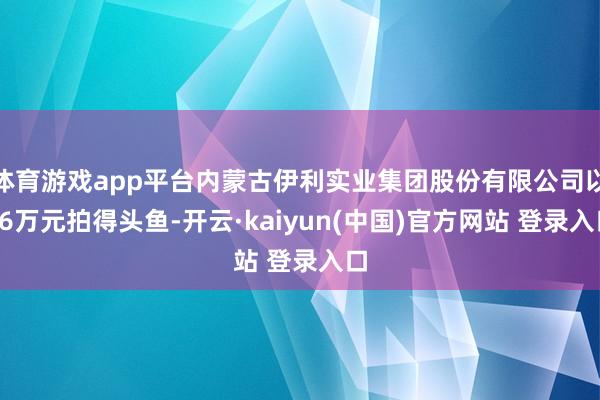 体育游戏app平台内蒙古伊利实业集团股份有限公司以66万元拍得头鱼-开云·kaiyun(中国)官方网站 登录入口